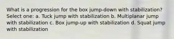 What is a progression for the box jump-down with stabilization? Select one: a. Tuck jump with stabilization b. Multiplanar jump with stabilization c. Box jump-up with stabilization d. Squat jump with stabilization