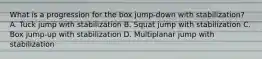 What is a progression for the box jump-down with stabilization? A. Tuck jump with stabilization B. Squat jump with stabilization C. Box jump-up with stabilization D. Multiplanar jump with stabilization