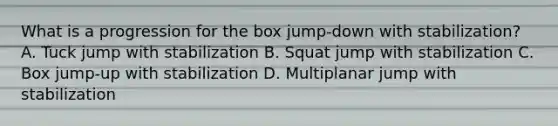 What is a progression for the box jump-down with stabilization? A. Tuck jump with stabilization B. Squat jump with stabilization C. Box jump-up with stabilization D. Multiplanar jump with stabilization