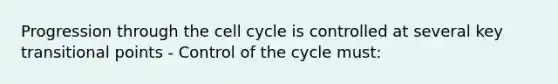 Progression through the <a href='https://www.questionai.com/knowledge/keQNMM7c75-cell-cycle' class='anchor-knowledge'>cell cycle</a> is controlled at several key transitional points - Control of the cycle must: