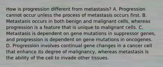 How is progression different from metastasis? A. Progression cannot occur unless the process of metastasis occurs first. B. Metastasis occurs in both benign and malignant cells, whereas progression is a feature that is unique to malignant cells. C. Metastasis is dependent on gene mutations in suppressor genes, and progression is dependent on gene mutations in oncogenes. D. Progression involves continual gene changes in a cancer cell that enhance its degree of malignancy, whereas metastasis is the ability of the cell to invade other tissues.