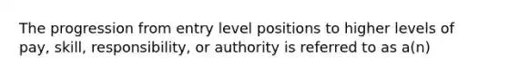 The progression from entry level positions to higher levels of pay, skill, responsibility, or authority is referred to as a(n)