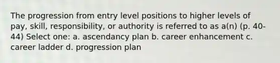 The progression from entry level positions to higher levels of pay, skill, responsibility, or authority is referred to as a(n) (p. 40-44) Select one: a. ascendancy plan b. career enhancement c. career ladder d. progression plan