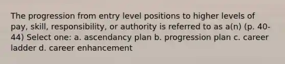 The progression from entry level positions to higher levels of pay, skill, responsibility, or authority is referred to as a(n) (p. 40-44) Select one: a. ascendancy plan b. progression plan c. career ladder d. career enhancement