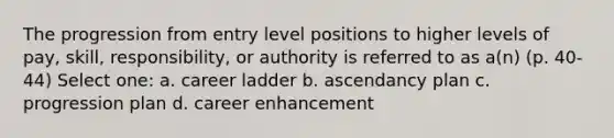 The progression from entry level positions to higher levels of pay, skill, responsibility, or authority is referred to as a(n) (p. 40-44) Select one: a. career ladder b. ascendancy plan c. progression plan d. career enhancement