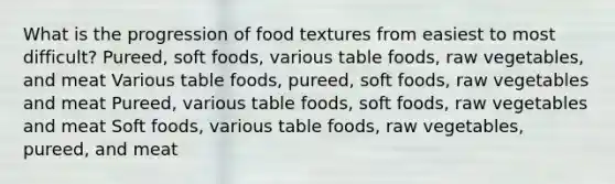 What is the progression of food textures from easiest to most difficult? Pureed, soft foods, various table foods, raw vegetables, and meat Various table foods, pureed, soft foods, raw vegetables and meat Pureed, various table foods, soft foods, raw vegetables and meat Soft foods, various table foods, raw vegetables, pureed, and meat