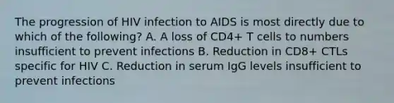 The progression of HIV infection to AIDS is most directly due to which of the following? A. A loss of CD4+ T cells to numbers insufficient to prevent infections B. Reduction in CD8+ CTLs specific for HIV C. Reduction in serum IgG levels insufficient to prevent infections