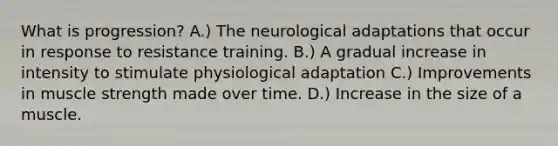 What is progression? A.) The neurological adaptations that occur in response to resistance training. B.) A gradual increase in intensity to stimulate physiological adaptation C.) Improvements in muscle strength made over time. D.) Increase in the size of a muscle.