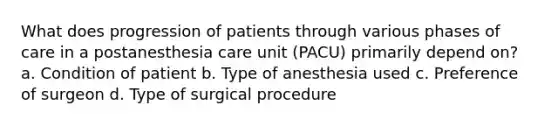 What does progression of patients through various phases of care in a postanesthesia care unit (PACU) primarily depend on? a. Condition of patient b. Type of anesthesia used c. Preference of surgeon d. Type of surgical procedure