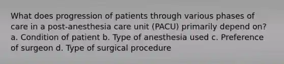 What does progression of patients through various phases of care in a post-anesthesia care unit (PACU) primarily depend on? a. Condition of patient b. Type of anesthesia used c. Preference of surgeon d. Type of surgical procedure