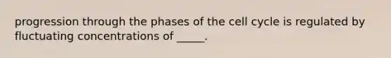 progression through the phases of the cell cycle is regulated by fluctuating concentrations of _____.