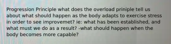 Progression Principle what does the overload priniple tell us about what should happen as the body adapts to exercise stress in order to see improvemet? ie: what has been established, and what must we do as a result? -what should happen when the body becomes more capable?