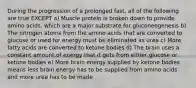 During the progression of a prolonged fast, all of the following are true EXCEPT a) Muscle protein is broken down to provide amino acids, which are a major substrate for gluconeogenesis b) The nitrogen atoms from the amino acids that are converted to glucose or used for energy must be eliminated as urea c) More fatty acids are converted to ketone bodies d) The brain uses a constant amount of energy that it gets from either glucose or ketone bodies e) More brain energy supplied by ketone bodies means less brain energy has to be supplied from amino acids and more urea has to be made