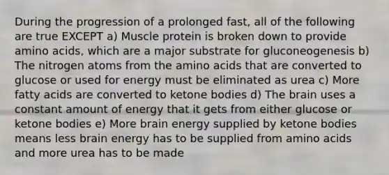 During the progression of a prolonged fast, all of the following are true EXCEPT a) Muscle protein is broken down to provide amino acids, which are a major substrate for gluconeogenesis b) The nitrogen atoms from the amino acids that are converted to glucose or used for energy must be eliminated as urea c) More fatty acids are converted to ketone bodies d) The brain uses a constant amount of energy that it gets from either glucose or ketone bodies e) More brain energy supplied by ketone bodies means less brain energy has to be supplied from amino acids and more urea has to be made