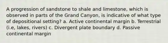 A progression of sandstone to shale and limestone, which is observed in parts of the Grand Canyon, is indicative of what type of depositional setting? a. Active continental margin b. Terrestrial (i.e, lakes, rivers) c. Divergent plate boundary d. Passive continental margin