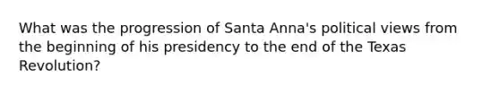 What was the progression of Santa Anna's political views from the beginning of his presidency to the end of the Texas Revolution?