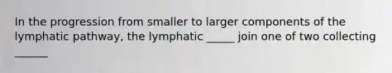 In the progression from smaller to larger components of the lymphatic pathway, the lymphatic _____ join one of two collecting ______