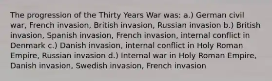 The progression of the Thirty Years War was: a.) German civil war, French invasion, British invasion, Russian invasion b.) British invasion, Spanish invasion, French invasion, internal conflict in Denmark c.) Danish invasion, internal conflict in Holy Roman Empire, Russian invasion d.) Internal war in Holy Roman Empire, Danish invasion, Swedish invasion, French invasion