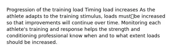 Progression of the training load Timing load increases As the athlete adapts to the training stimulus, loads mustbe increased so that improvements will continue over time. Monitoring each athlete's training and response helps the strength and conditioning professional know when and to what extent loads should be increased.