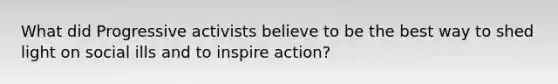 What did Progressive activists believe to be the best way to shed light on social ills and to inspire action?