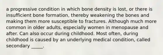 a progressive condition in which bone density is lost, or there is insufficient bone formation, thereby weakening the bones and making them more susceptible to fractures. Although much more common in older adults, especially women in menopause and after. Can also occur during childhood. Most often, during childhood is caused by an underlying medical condition, called secondary _____.