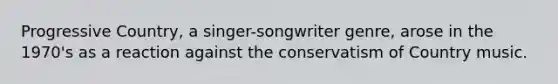 Progressive Country, a singer-songwriter genre, arose in the 1970's as a reaction against the conservatism of Country music.