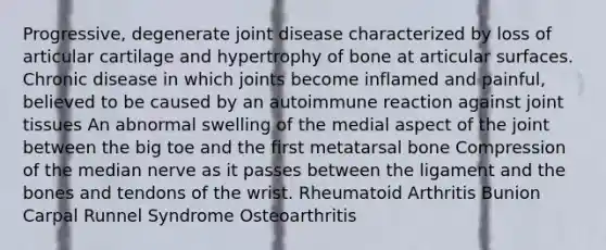 Progressive, degenerate joint disease characterized by loss of articular cartilage and hypertrophy of bone at articular surfaces. Chronic disease in which joints become inflamed and painful, believed to be caused by an autoimmune reaction against joint tissues An abnormal swelling of the medial aspect of the joint between the big toe and the first metatarsal bone Compression of the median nerve as it passes between the ligament and the bones and tendons of the wrist. Rheumatoid Arthritis Bunion Carpal Runnel Syndrome Osteoarthritis