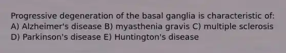 Progressive degeneration of the basal ganglia is characteristic of: A) Alzheimer's disease B) myasthenia gravis C) multiple sclerosis D) Parkinson's disease E) Huntington's disease