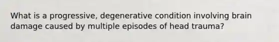 What is a progressive, degenerative condition involving brain damage caused by multiple episodes of head trauma?