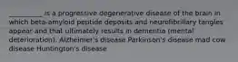 __________ is a progressive degenerative disease of the brain in which beta-amyloid peptide deposits and neurofibrillary tangles appear and that ultimately results in dementia (mental deterioration). Alzheimer's disease Parkinson's disease mad cow disease Huntington's disease