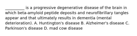 __________ is a progressive degenerative disease of the brain in which beta-amyloid peptide deposits and neurofibrillary tangles appear and that ultimately results in dementia (mental deterioration). A. Huntington's disease B. Alzheimer's disease C. Parkinson's disease D. mad cow disease