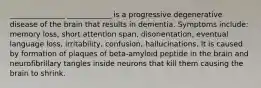 _______________ ____________ is a progressive degenerative disease of the brain that results in dementia. Symptoms include: memory loss, short attention span, disorientation, eventual language loss, irritability, confusion, hallucinations. It is caused by formation of plaques of beta-amyloid peptide in the brain and neurofibrillary tangles inside neurons that kill them causing the brain to shrink.