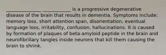 _______________ ____________ is a progressive degenerative disease of <a href='https://www.questionai.com/knowledge/kLMtJeqKp6-the-brain' class='anchor-knowledge'>the brain</a> that results in dementia. Symptoms include: memory loss, short attention span, disorientation, eventual language loss, irritability, confusion, hallucinations. It is caused by formation of plaques of beta-amyloid peptide in the brain and neurofibrillary tangles inside neurons that kill them causing the brain to shrink.