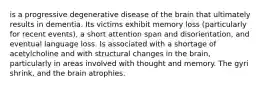 is a progressive degenerative disease of the brain that ultimately results in dementia. Its victims exhibit memory loss (particularly for recent events), a short attention span and disorientation, and eventual language loss. Is associated with a shortage of acetylcholine and with structural changes in the brain, particularly in areas involved with thought and memory. The gyri shrink, and the brain atrophies.