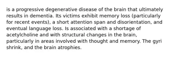 is a progressive degenerative disease of the brain that ultimately results in dementia. Its victims exhibit memory loss (particularly for recent events), a short attention span and disorientation, and eventual language loss. Is associated with a shortage of acetylcholine and with structural changes in the brain, particularly in areas involved with thought and memory. The gyri shrink, and the brain atrophies.