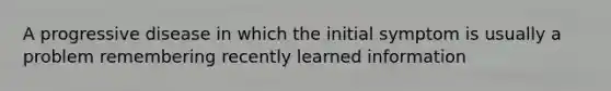 A progressive disease in which the initial symptom is usually a problem remembering recently learned information