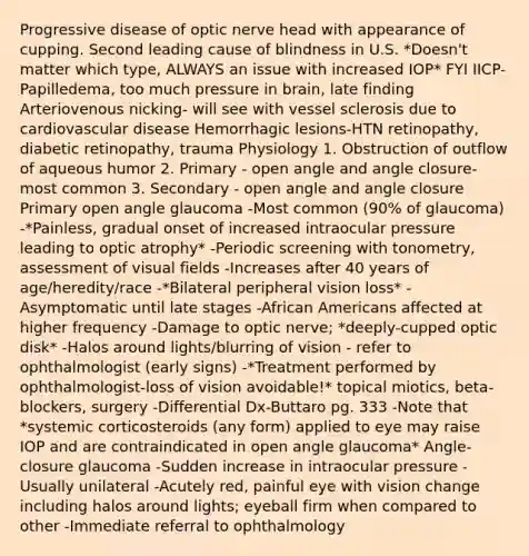 Progressive disease of optic nerve head with appearance of cupping. Second leading cause of blindness in U.S. *Doesn't matter which type, ALWAYS an issue with increased IOP* FYI IICP- Papilledema, too much pressure in brain, late finding Arteriovenous nicking- will see with vessel sclerosis due to cardiovascular disease Hemorrhagic lesions-HTN retinopathy, diabetic retinopathy, trauma Physiology 1. Obstruction of outflow of aqueous humor 2. Primary - open angle and angle closure-most common 3. Secondary - open angle and angle closure Primary open angle glaucoma -Most common (90% of glaucoma) -*Painless, gradual onset of increased intraocular pressure leading to optic atrophy* -Periodic screening with tonometry, assessment of visual fields -Increases after 40 years of age/heredity/race -*Bilateral peripheral vision loss* -Asymptomatic until late stages -African Americans affected at higher frequency -Damage to optic nerve; *deeply-cupped optic disk* -Halos around lights/blurring of vision - refer to ophthalmologist (early signs) -*Treatment performed by ophthalmologist-loss of vision avoidable!* topical miotics, beta-blockers, surgery -Differential Dx-Buttaro pg. 333 -Note that *systemic corticosteroids (any form) applied to eye may raise IOP and are contraindicated in open angle glaucoma* Angle-closure glaucoma -Sudden increase in intraocular pressure -Usually unilateral -Acutely red, painful eye with vision change including halos around lights; eyeball firm when compared to other -Immediate referral to ophthalmology