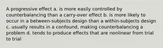 A progressive effect a. is more easily controlled by counterbalancing than a carry-over effect b. is more likely to occur in a between-subjects design than a within-subjects design c. usually results in a confound, making counterbalancing a problem d. tends to produce effects that are nonlinear from trial to trial