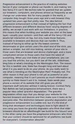 Progressive enhancement is the practice of making websites fancier if your computer or phone can handle it, and making 'em less fancy if it can't! We techies take for granted that we update our browsers, computers, and phones almost as frequently as we change our underwear. But for many people in the world, a computer they bought three years ago and a web browser they updated two years ago feel pretty new. The idea behind progressive enhancement is that instead of fighting the fact that different browsers and different devices have varying degrees of ability, we accept it and work with our limitations. In practice, this means that when building your website you start at the base layer—usually your content—and then add all the fancy CSS and JavaScript interaction on top, but only make those features available to browsers and devices that can handle it. Thus, instead of having to either go for the lowest common denominator or give certain users the short end of the stick, you deliver a simpler, but still nice looking, version of your site to those users that are browser and device challenged, and a more complicated version to those users that have the latest of everything. When you visit Slate on your smartphone, you can you read the articles, but you don't see all the ads, slideshows, blog links or what's trending on the Washington Post. The reason for this is twofold: one, Slate has thought long and hard about what it is you want to do on your phone; do you really want to see what is trending on the Washington Post? Probably not. The other reason is that your phone is not yet as powerful as your computer, meaning that it can't process as much information as quickly so Slate doesn't ask it to. Instead, Slate sends your phone a version of its website that still gives you all the important stuff (articles) without it taking forever. Cocktail Party Fact Before we had progressive enhancement, there was a popular idea called 'graceful degradation.' The graceful degradation ethos says that you design your website for the fanciest browsers and devices and then make sure it looks ok for everyone else. The distinction between graceful degradation and progressive enhancement is a subtle one, but it's the kind of thing that developers and technologists love to fight about! In one camp you have the graceful degraders who think that older browsers should be an afterthought (we build for the future!) and in the other camp you have the progressive enhancers who think that your content should be optimized for all platforms (we build for everyone!). Consternation abounds!