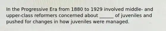 In the Progressive Era from 1880 to 1929 involved middle- and upper-class reformers concerned about ______ of juveniles and pushed for changes in how juveniles were managed.