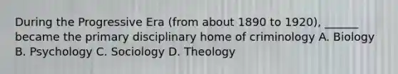 During the Progressive Era (from about 1890 to 1920), ______ became the primary disciplinary home of criminology A. Biology B. Psychology C. Sociology D. Theology