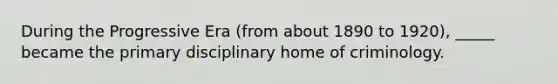 During the Progressive Era (from about 1890 to 1920), _____ became the primary disciplinary home of criminology.