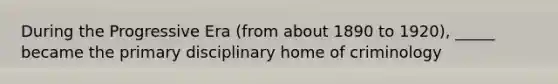 During the Progressive Era (from about 1890 to 1920), _____ became the primary disciplinary home of criminology