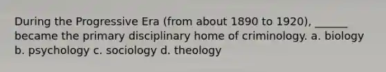 During the Progressive Era (from about 1890 to 1920), ______ became the primary disciplinary home of criminology. a. biology b. psychology c. sociology d. theology