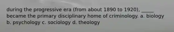 during the progressive era (from about 1890 to 1920), _____ became the primary disciplinary home of criminology. a. biology b. psychology c. sociology d. theology