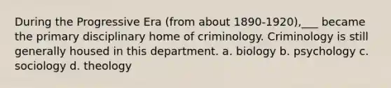 During the Progressive Era (from about 1890-1920),___ became the primary disciplinary home of criminology. Criminology is still generally housed in this department. a. biology b. psychology c. sociology d. theology