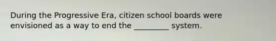 During the Progressive Era, citizen school boards were envisioned as a way to end the _________ system.