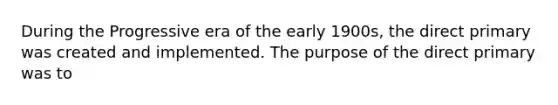 During the Progressive era of the early 1900s, the direct primary was created and implemented. The purpose of the direct primary was to