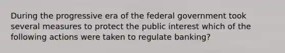 During the progressive era of the federal government took several measures to protect the public interest which of the following actions were taken to regulate banking?