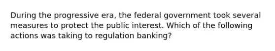 During the progressive era, the federal government took several measures to protect the public interest. Which of the following actions was taking to regulation banking?